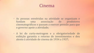 Cinema
• As pessoas envolvidas na atividade se organizam e
fundam uma associação de produtores
cinematográficos e passam a exercer pressão para que
o governo apoie a atividade;
• A lei do curta-metragem e a obrigatoriedade de
exibição garantia o retorno de investimentos e deu
alento à atividade de cinema de 1934 a 1937;
 