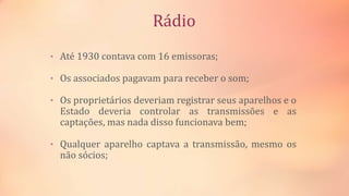 Rádio
• Até 1930 contava com 16 emissoras;
• Os associados pagavam para receber o som;
• Os proprietários deveriam registrar seus aparelhos e o
Estado deveria controlar as transmissões e as
captações, mas nada disso funcionava bem;
• Qualquer aparelho captava a transmissão, mesmo os
não sócios;
 