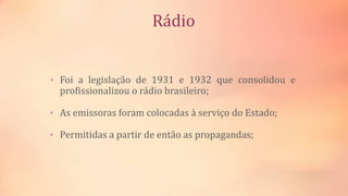 Rádio
• Foi a legislação de 1931 e 1932 que consolidou e
profissionalizou o rádio brasileiro;
• As emissoras foram colocadas à serviço do Estado;
• Permitidas a partir de então as propagandas;
 