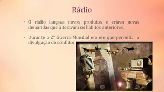 Rádio
• O rádio lançava novos produtos e criava novas
demandas que alteravam os hábitos anteriores;
• Durante a 2° Guerra Mundial era ele que permitia a
divulgação do conflito;
 