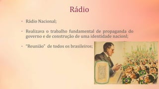 Rádio
• Rádio Nacional;
• Realizava o trabalho fundamental de propaganda do
governo e de construção de uma identidade nacionl;
• “Reunião” de todos os brasileiros;
 