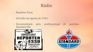 Rádio
• Repórter Esso;
• Iniciada em agosto de 1941;
• Encomendado pela multinacional de petróleo
Standard Oil;
 