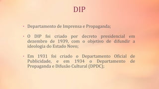 DIP
• Departamento de Imprensa e Propaganda;
• O DIP foi criado por decreto presidencial em
dezembro de 1939, com o objetivo de difundir a
ideologia do Estado Novo;
• Em 1931 foi criado o Departamento Oficial de
Publicidade, e em 1934 o Departamento de
Propaganda e Difusão Cultural (DPDC);
 