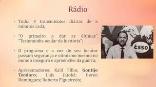 Rádio
• Tinha 4 transmissões diárias de 5
minutos cada;
• “O primeiro a dar as últimas”.
“Testemunha ocular da histtória”;
• O programa e a voz de seu locutor
passam segurança e otimismo mesmo no
mundo inseguro e apreensivo da guerra;
• Apresentadores: Kalil Filho; Gontijo
Teodoro; Luís Jatobá; Heron
Domingues; Roberto Figueiredo;
 