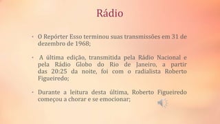 Rádio
• O Repórter Esso terminou suas transmissões em 31 de
dezembro de 1968;
• A última edição, transmitida pela Rádio Nacional e
pela Rádio Globo do Rio de Janeiro, a partir
das 20:25 da noite, foi com o radialista Roberto
Figueiredo;
• Durante a leitura desta última, Roberto Figueiredo
começou a chorar e se emocionar;
 