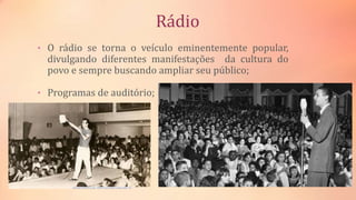 Rádio
• O rádio se torna o veículo eminentemente popular,
divulgando diferentes manifestações da cultura do
povo e sempre buscando ampliar seu público;
• Programas de auditório;
 