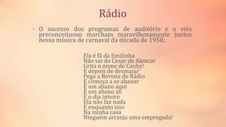 Rádio
• O sucesso dos programas de auditório e o viés
preconceituoso marcham maravilhosamente juntos
nessa música de carnaval da década de 1950;
Ela é fã da Emilinha
Não sai do Cesar de Alencar
Grita o nome de Cauby!
E depois de desmaiar
Pega a Revista do Rádio
E começa a se abanar
É um abano aqui
É um abano ali
E o dia inteiro
Ela não faz nada
E enquanto isso
Na minha casa
Ninguém arranja uma empregada!
 