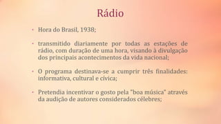 Rádio
• Hora do Brasil, 1938;
• transmitido diariamente por todas as estações de
rádio, com duração de uma hora, visando à divulgação
dos principais acontecimentos da vida nacional;
• O programa destinava-se a cumprir três finalidades:
informativa, cultural e cívica;
• Pretendia incentivar o gosto pela "boa música" através
da audição de autores considerados célebres;
 