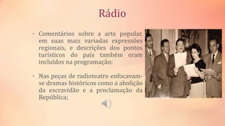 Rádio
• Comentários sobre a arte popular,
em suas mais variadas expressões
regionais, e descrições dos pontos
turísticos do país também eram
incluídos na programação;
• Nas peças de radioteatro enfocavam-
se dramas históricos como a abolição
da escravidão e a proclamação da
República;
 