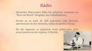 Rádio
• Alexandre Marcondes Filho fez palestras semanais na
"Hora do Brasil" dirigidas aos trabalhadores;
• Foram ao ar mais de 200 palestras, com duração
aproximada de dez minutos, todas as quintas-feiras;
• No dia seguinte as palestras eram publicadas pelo
jornal porta-voz do regime, A Manhã;
 