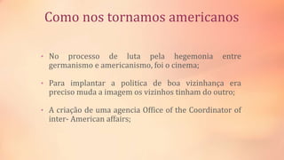 Como nos tornamos americanos
• No processo de luta pela hegemonia entre
germanismo e americanismo, foi o cinema;
• Para implantar a politica de boa vizinhança era
preciso muda a imagem os vizinhos tinham do outro;
• A criação de uma agencia Office of the Coordinator of
inter- American affairs;
 