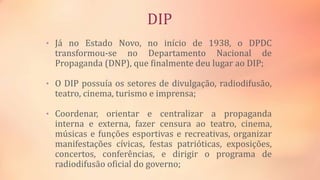 DIP
• Já no Estado Novo, no início de 1938, o DPDC
transformou-se no Departamento Nacional de
Propaganda (DNP), que finalmente deu lugar ao DIP;
• O DIP possuía os setores de divulgação, radiodifusão,
teatro, cinema, turismo e imprensa;
• Coordenar, orientar e centralizar a propaganda
interna e externa, fazer censura ao teatro, cinema,
músicas e funções esportivas e recreativas, organizar
manifestações cívicas, festas patrióticas, exposições,
concertos, conferências, e dirigir o programa de
radiodifusão oficial do governo;
 