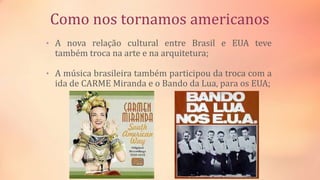 Como nos tornamos americanos
• A nova relação cultural entre Brasil e EUA teve
também troca na arte e na arquitetura;
• A música brasileira também participou da troca com a
ida de CARME Miranda e o Bando da Lua, para os EUA;
 