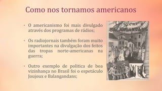 Como nos tornamos americanos
• O americanismo foi mais divulgado
através dos programas de rádios;
• Os radiojornais também foram muito
importantes na divulgação dos feitos
das tropas norte-americanas na
guerra;
• Outro exemplo de politica de boa
vizinhança no Brasil foi o espetáculo
Joujoux e Balangandans;
 