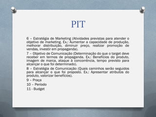 PIT
6 – Estratégia de Marketing (Atividades previstas para atender o
objetivo de marketing. Ex.: Aumentar a capacidade de produção,
melhorar distribuição, diminuir preço, realizar promoção de
vendas, investir em propaganda).
7 – Objetivo de Comunicação (Determinação do que o target deve
receber em termos de propaganda. Ex.: Benefícios do produto,
imagem de marca, ataque à concorrência, tempo previsto para
alcançar o que foi determinado).
8 – Estratégia de Comunicação (Quais caminhos serão seguidos
para alcançar o que foi proposto. Ex.: Apresentar atributos do
produto, valorizar benefícios).
9 – Praça
10 – Período
11 - Budget

 