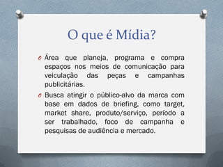 O que é Mídia?
O Área que planeja, programa e compra

espaços nos meios de comunicação para
veiculação das peças e campanhas
publicitárias.
O Busca atingir o público-alvo da marca com
base em dados de briefing, como target,
market share, produto/serviço, período a
ser trabalhado, foco de campanha e
pesquisas de audiência e mercado.

 