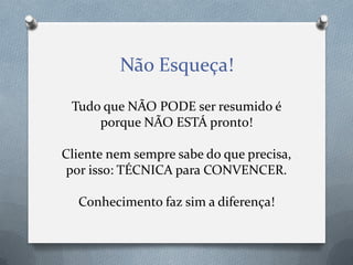 Não Esqueça!
Tudo que NÃO PODE ser resumido é
porque NÃO ESTÁ pronto!
Cliente nem sempre sabe do que precisa,
por isso: TÉCNICA para CONVENCER.
Conhecimento faz sim a diferença!

 