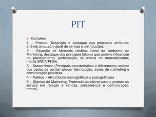 PIT
O Complexo

1 – Produto (Descrição e destaque dos principais atributos;
análise do quadro geral de vendas e distribuição).
2 – Situação do Mercado (Análise Geral do Ambiente de
Marketing, destaque dos principais fatores que podem influenciar
no planejamento; participação da marca no mercado/setor;
matriz SWOT/PFOA).
3 – Concorrência (Principais características e diferenciais; análise
dos dados de venda/ preço/ distribuição; ações de marketing e
comunicação previstas.
4 – Público – Alvo (Dados demográficos e psicográficos)
5 – Objetivo de Marketing (Pretensão do cliente para o produto ou
serviço em relação à vendas, concorrência e comunicação;
metas).

 