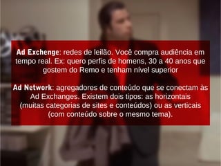 Ad Exchenge: redes de leilão. Você compra audiência em
tempo real. Ex: quero perfis de homens, 30 a 40 anos que
gostem do Remo e tenham nível superior
Ad Network: agregadores de conteúdo que se conectam às
Ad Exchanges. Existem dois tipos: as horizontais
(muitas categorias de sites e conteúdos) ou as verticais
(com conteúdo sobre o mesmo tema).
 