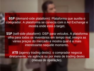 DSP (demand-side plataform): Plataforma que auxilia o
comprador. A plataforma se conecta com o Ad Exchange e
mostra onde está o target.
SSP (sell-side plataform): DSP para veículos. A plataforma
olha para todos os inventários em tempo real, integra as
várias praças do mercado e mostra qual é a mais
interessante naquele momento.
ATD (agency trading desks): o comprador negocia
diretamente, via agência ou por meio de trading desks
(mesas de operação).
 