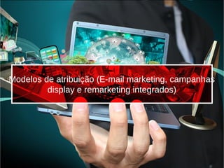 Modelos de atribuição (E-mail marketing, campanhas
display e remarketing integrados)
 