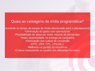 Quais as vantagens da mídia programática?
•Aumento no tempo da equipe de mídia direcionado para o planejamento;
•Diminuição do gasto com operacional;
•Possibilidade de absorver maior volume de demandas;
•Maior assertividade na entrega da campanha
•Otimização dos custos de conversão
(CPC, CPA, CPL, CPV,etc.);
•Melhoria na gestão da sequência
•Criativa impactando os usuário em diferentes formatos.
 