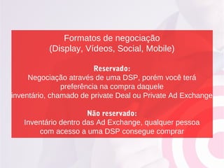 Formatos de negociação
(Display, Vídeos, Social, Mobile)
Reservado:
Negociação através de uma DSP, porém você terá
preferência na compra daquele
inventário, chamado de private Deal ou Private Ad Exchange
Não reservado:
Inventário dentro das Ad Exchange, qualquer pessoa
com acesso a uma DSP consegue comprar
 