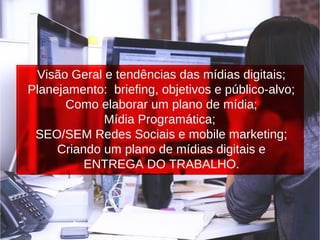 Visão Geral e tendências das mídias digitais;
Planejamento: briefing, objetivos e público-alvo;
Como elaborar um plano de mídia;
Mídia Programática;
SEO/SEM Redes Sociais e mobile marketing;
Criando um plano de mídias digitais e
ENTREGA DO TRABALHO.
 