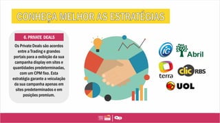 6. PRIVATE DEALS
Os Private Deals são acordos
entre a Trading e grandes
portais para a exibição da sua
campanha display em sites e
quantidades predeterminadas,
com um CPM fixo. Esta
estratégia garante a veiculação
da sua campanha apenas em
sites predeterminados e em
posições premium.
 