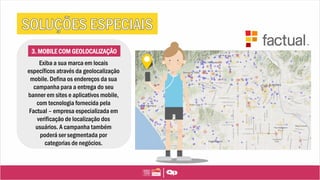 3. MOBILE COM GEOLOCALIZAÇÃO
Exiba a sua marca em locais
específicos através da geolocalização
mobile. Defina os endereços da sua
campanha para a entrega do seu
banner em sites e aplicativos mobile,
com tecnologia fornecida pela
Factual – empresa especializada em
verificação de localização dos
usuários. A campanha também
poderá ser segmentada por
categorias de negócios.
 