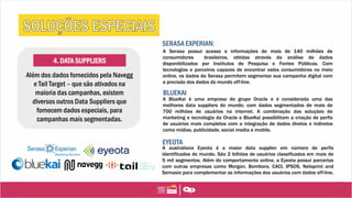 4. DATA SUPPLIERS
Além dos dados fornecidos pela Navegg
e Tail Target – que são ativados na
maioria das campanhas, existem
diversos outros Data Suppliers que
fornecem dados especiais, para
campanhas mais segmentadas.
SERASA EXPERIAN:
A Serasa possui acesso a informações de mais de 140 milhões de
consumidores brasileiros, obtidas através da análise de dados
disponibilizados por Institutos de Pesquisa e Fontes Públicas. Com
tecnologias e parceiros capazes de encontrar estes consumidores no meio
online, os dados da Serasa permitem segmentar sua campanha digital com
a precisão dos dados do mundo off-line.
BLUEKAI
A BlueKai é uma empresa do grupo Oracle e é considerada uma das
melhores data suppliers do mundo, com dados segmentados de mais de
700 milhões de usuários na internet. A combinação das soluções de
marketing e tecnologia da Oracle e BlueKai possibilitam a criação de perfis
de usuários mais completos com a integração de dados diretos e indiretos
como mídias, publicidade, social media e mobile.
EYEOTA
A australiana Eyeota é a maior data supplier em número de perfis
identificados do mundo. São 2 bilhões de usuários classificados em mais de
5 mil segmentos. Além do comportamento online, a Eyeota possuí parcerias
com outras empresas como Morgan, Bombora, CACI, IPSOS, Netsprint and
Semasio para complementar as informações dos usuários com dados off-line.
 