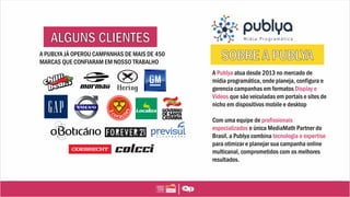 A Publya atua desde 2013 no mercado de
mídia programática, onde planeja, configura e
gerencia campanhas em formatos Display e
Vídeos que são veiculadas em portais e sites de
nicho em dispositivos mobile e desktop
Com uma equipe de profissionais
especializados e única MediaMath Partner do
Brasil, a Publya combina tecnologia e expertise
para otimizar e planejar sua campanha online
multicanal, comprometidos com os melhores
resultados.
A PUBLYA JÁ OPEROU CAMPANHAS DE MAIS DE 450
MARCAS QUE CONFIARAM EM NOSSO TRABALHO
 
