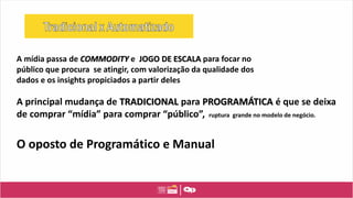 A principal mudança de TRADICIONAL para PROGRAMÁTICA é que se deixa
de comprar “mídia” para comprar “público”, ruptura grande no modelo de negócio.
O oposto de Programático e Manual
A mídia passa de COMMODITY e JOGO DE ESCALA para focar no
público que procura se atingir, com valorização da qualidade dos
dados e os insights propiciados a partir deles
 