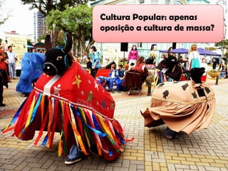 Cultura Popular: apenas
Cultura Popular de massa?
     oposição a cultura
 
