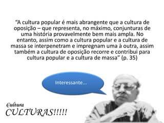 “A cultura popular é mais abrangente que a cultura de
  oposição – que representa, no máximo, conjunturas de
    uma história provavelmente bem mais ampla. No
   entanto, assim como a cultura popular e a cultura de
 massa se interpenetram e impregnam uma à outra, assim
  também a cultura de oposição recorre e contribui para
       cultura popular e a cultura de massa” (p. 35)



                 Interessante...



Cultura
CULTURAS!!!!!
 