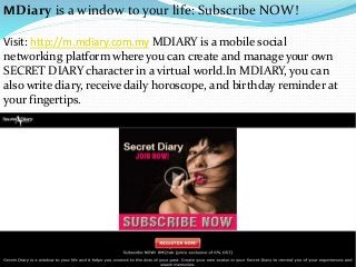 MDiary is a window to your life: Subscribe NOW!
Visit: http://m.mdiary.com.my MDIARY is a mobile social
networking platform where you can create and manage your own
SECRET DIARY character in a virtual world.In MDIARY, you can
also write diary, receive daily horoscope, and birthday reminder at
your fingertips.
 