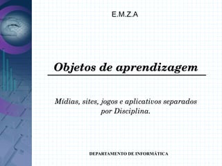 E.M.Z.A




Objetos de aprendizagem

Mídias, sites, jogos e aplicativos separados
               por Disciplina.




          DEPARTAMENTO DE INFORMÁTICA
 