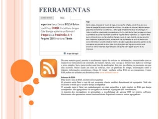 FERRAMENTAS De uma maneira geral, permite o recebimento rápido de notícias ou informações, sincronizadas com os respectivos fornecedores de conteúdo, de maneira rápida, uma vez que o formato dos dados se restringe a texto simples. Serve para receber uma lista de atualizações dos sites escolhidos, no momento em que elas ocorram. Muito usado em sites de notícias, sites de previsão do tempo, informações sobre o trânsito, informações econômicas e blogs. O Gmail  também utiliza RSS no seu mecanismo. Fontes RSS podem ser achadas em diretórios como  www.rssfeeds.com.br leitores de RSS Para fazer o uso de RSS, existem dois esquemas O primeiro seria fazer o uso de um programa cliente também denominado de agregador. Nele são incluidos os RSS que o usuário deseja acompanhar O segundo meio é fazer um cadastramento em sites específico e neles incluir os RSS que deseja acompanhar. São agregadores via navegador ou browser. Agreagam RSS remotamente. A maioria dos navegadores já apresentam a possibilidade de agregar RSS no próprio software. Geralmente não apresentam tantas funcionalidades disponíveis como os outros agregadores. 
