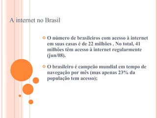 A internet no Brasil O número de brasileiros com acesso à internet em suas casas é de 22 milhões . No total, 41 milhões têm acesso à internet regularmente (jun/08).  O brasileiro é campeão mundial em tempo de navegação por mês (mas apenas 23% da população tem acesso); 