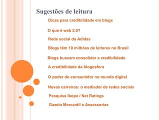 Dicas para credibilidade em blogs O que é web 2.0?   Rede social da Adidas   Blogs têm 10 milhões de leitores no Brasil   Blogs buscam consolidar a credibilidade Sugestões de leitura A credibilidade da blogosfera O poder do consumidor no mundo digital   Novas carreiras: o mediador de redes sociais Pesquisa Ibope / Net Ratings   Gazeta Mercantil e Assessorias 