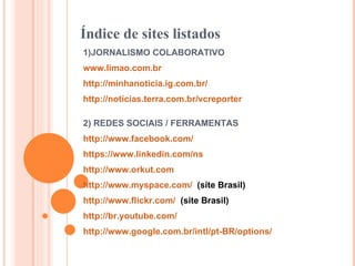 Índice de sites listados 1)JORNALISMO COLABORATIVO www.limao.com.br   http://minhanoticia.ig.com.br/   http://noticias.terra.com.br/vcreporter   2) REDES SOCIAIS / FERRAMENTAS http://www.facebook.com/   https://www.linkedin.com/ns   http://www.orkut.com   http://www.myspace.com/   (site Brasil) http://www.flickr.com/   (site Brasil) http://br.youtube.com/   http://www.google.com.br/intl/pt-BR/options/   