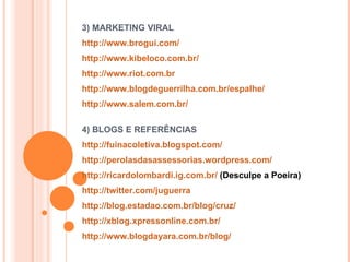 3) MARKETING VIRAL  http://www.brogui.com/   http://www.kibeloco.com.br/   http://www.riot.com.br   http://www.blogdeguerrilha.com.br/espalhe/ http://www.salem.com.br/   4) BLOGS E REFERÊNCIAS http://fuinacoletiva.blogspot.com/   http://perolasdasassessorias.wordpress.com/   http://ricardolombardi.ig.com.br/  (Desculpe a Poeira) http://twitter.com/juguerra   http://blog.estadao.com.br/blog/cruz/   http://xblog.xpressonline.com.br/ http://www.blogdayara.com.br/blog/   