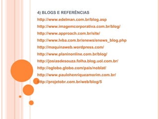 4) BLOGS E REFERÊNCIAS http://www.edelman.com.br/blog.asp   http://www.imagemcorporativa.com.br/blog/   http://www.approach.com.br/site/   http://www.lvba.com.br/enews/enews_blog.php   http://maquinaweb.wordpress.com/   http://www.planinonline.com.br/blog/   http://josiasdesouza.folha.blog.uol.com.br/   http://oglobo.globo.com/pais/noblat/   http://www.paulohenriqueamorim.com.br/   http://projetobr.com.br/web/blog/5   