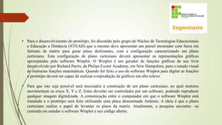 • Para o desenvolvimento do protótipo, foi discutido pelo grupo do Núcleo de Tecnologias Educacionais
e Educação a Distância (NTEAD) que o mesmo deve apresentar um painel mostrador com furos em
formato de matriz para guiar pinos deslizantes, com a configuração caracterizando um plano
cartesiano. Esta configuração de plano cartesiano deverá apresentar as representações gráficas
apresentadas pelo software Winplot. O Winplot é um gerador de funções gráficas de uso livre
desenvolvido por Richard Parris, da Philips Exeter Academy, em New Hampshire, para o estudo visual
de inúmeras funções matemáticas. Quando for feito o uso do software Winplot para digitar as funções
o protótipo deverá ser capaz de realizar a reprodução de gráficos em alto relevo.
• Para que isto seja possível será necessária à construção de um plano cartesiano, no qual motores
movimentam os eixos X, Y e Z. Estes deverão ser controlados por um software, podendo reproduzir
qualquer imagem digitalizada. A comunicação entre o computador em que o software Winplot está
instalado e o protótipo será feito utilizando uma placa denominada Arduino. A ideia é que o plano
cartesiano realize o papel de levantar os pinos da matriz. Atualmente, a pesquisa encontra- -se
centrada em estudar o software Winplot e seu código aberto.
 