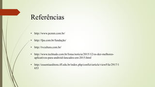 Referências
• http://www.pcmm.com.br/
• http://fpa.com.br/fundação/
• http://tvcultura.com.br/
• http://www.techtudo.com.br/listas/noticia/2015/12/os-dez-melhores-
aplicativos-para-android-lancados-em-2015.html
• http://essentiaeditora.iff.edu.br/index.php/confict/article/viewFile/2917/1
653
 
