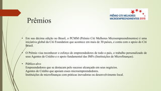 Prêmios
• Em sua décima edição no Brasil, o PCMM (Prêmio Citi Melhores Microempreendimentos) é uma
iniciativa global da Citi Foundation que acontece em mais de 30 países, e conta com o apoio do Citi
Brasil.
• O Prêmio visa reconhecer o esforço de empreendedores de todo o país, o trabalho personalizado de
seus Agentes de Crédito e o apoio fundamental das IMFs (Instituições de Microfinanças).
• Público-alvo
Empreendedores que se destacam pelo sucesso alcançado em seus negócios.
Agentes de Crédito que apoiam esses microempreendedores.
Instituições de microfinanças com práticas inovadoras ou desenvolvimento local.
 