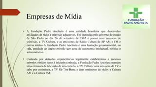 Empresas de Mídia
• A Fundação Padre Anchieta é uma entidade brasileira que desenvolve
atividades de rádio e televisão educativos. Foi instituída pelo governo do estado
de São Paulo no dia 26 de setembro de 1967 e possui uma emissora de
televisão, a TV Cultura, e as emissoras de Rádio Cultura de SP AM e FM e
outras mídias A Fundação Padre Anchieta é uma fundação governamental, ou
seja, entidade de direito privado que goza de autonomia intelectual, política e
administrativa.
• Custeada por dotações orçamentárias legalmente estabelecidas e recursos
próprios obtidos junto à iniciativa privada, a Fundação Padre Anchieta mantém
uma emissora de televisão de sinal aberto, a TV Cultura; uma emissora de TV a
cabo por assinatura, a TV Rá-Tim-Bum; e duas emissoras de rádio: a Cultura
AM e a Cultura FM.
 