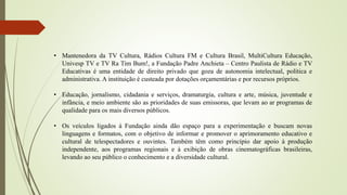 • Mantenedora da TV Cultura, Rádios Cultura FM e Cultura Brasil, MultiCultura Educação,
Univesp TV e TV Ra Tim Bum!, a Fundação Padre Anchieta – Centro Paulista de Rádio e TV
Educativas é uma entidade de direito privado que goza de autonomia intelectual, política e
administrativa. A instituição é custeada por dotações orçamentárias e por recursos próprios.
• Educação, jornalismo, cidadania e serviços, dramaturgia, cultura e arte, música, juventude e
infância, e meio ambiente são as prioridades de suas emissoras, que levam ao ar programas de
qualidade para os mais diversos públicos.
• Os veículos ligados à Fundação ainda dão espaço para a experimentação e buscam novas
linguagens e formatos, com o objetivo de informar e promover o aprimoramento educativo e
cultural de telespectadores e ouvintes. Também têm como princípio dar apoio à produção
independente, aos programas regionais e à exibição de obras cinematográficas brasileiras,
levando ao seu público o conhecimento e a diversidade cultural.
 