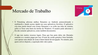 Mercado de Trabalho
• O Pintasking adiciona atalhos flutuantes ao Android, potencializando o
multitarefa e dando acesso rápido aos seus aplicativos favoritos. O aplicativo
cria uma janela lateral com ícones flutuantes e as exibe nas telas do sistema,
como se fosse uma barra de tarefas do Windows. O usuário pode adicionar a
ela não somente aplicativos, como também documentos.
• O app tem muitos recursos legais. Pena que boa parte deles são liberados
somente se o usuário pagar por isso. O teste da versão gratuita é bem limitado,
com apenas uma adição de ícone à barra lateral de navegação. No entanto, para
quem estiver disposto, a aquisição dele vale a pena.
 