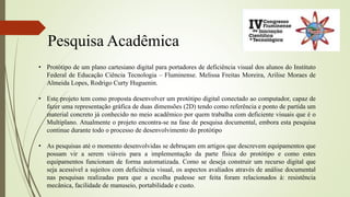 Pesquisa Acadêmica
• Protótipo de um plano cartesiano digital para portadores de deficiência visual dos alunos do Instituto
Federal de Educação Ciência Tecnologia – Fluminense. Melissa Freitas Moreira, Arilise Moraes de
Almeida Lopes, Rodrigo Curty Huguenin.
• Este projeto tem como proposta desenvolver um protótipo digital conectado ao computador, capaz de
fazer uma representação gráfica de duas dimensões (2D) tendo como referência e ponto de partida um
material concreto já conhecido no meio acadêmico por quem trabalha com deficiente visuais que é o
Multiplano. Atualmente o projeto encontra-se na fase de pesquisa documental, embora esta pesquisa
continue durante todo o processo de desenvolvimento do protótipo
• As pesquisas até o momento desenvolvidas se debruçam em artigos que descrevem equipamentos que
possam vir a serem viáveis para a implementação da parte física do protótipo e como estes
equipamentos funcionam de forma automatizada. Como se deseja construir um recurso digital que
seja acessível a sujeitos com deficiência visual, os aspectos avaliados através de análise documental
nas pesquisas realizadas para que a escolha pudesse ser feita foram relacionados à: resistência
mecânica, facilidade de manuseio, portabilidade e custo.
 